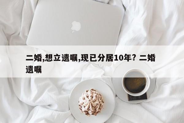 二婚,想立遗嘱,现已分居10年? 二婚 遗嘱