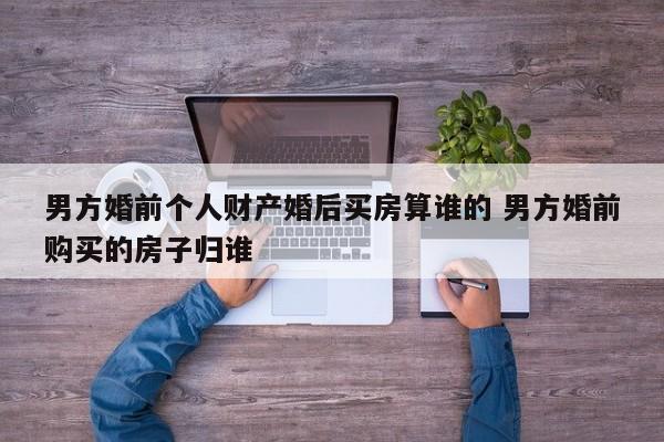 男方婚前个人财产婚后买房算谁的 男方婚前购买的房子归谁