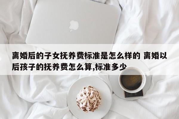 离婚后的子女抚养费标准是怎么样的 离婚以后孩子的抚养费怎么算,标准多少