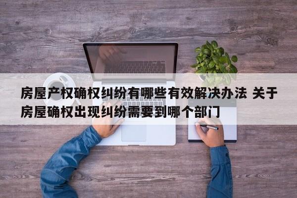 房屋产权确权纠纷有哪些有效解决办法 关于房屋确权出现纠纷需要到哪个部门