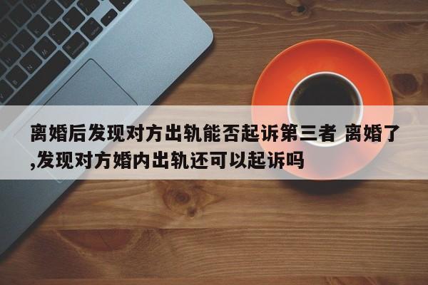 离婚后发现对方出轨能否起诉第三者 离婚了,发现对方婚内出轨还可以起诉吗