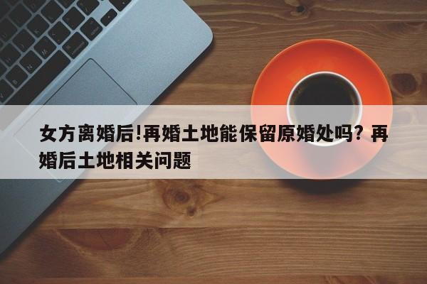 女方离婚后!再婚土地能保留原婚处吗? 再婚后土地相关问题