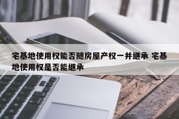 宅基地使用权能否随房屋产权一并继承 宅基地使用权是否能继承