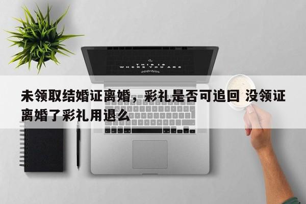 未领取结婚证离婚，彩礼是否可追回 没领证离婚了彩礼用退么