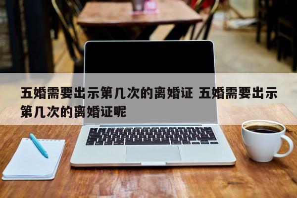 五婚需要出示第几次的离婚证 五婚需要出示第几次的离婚证呢