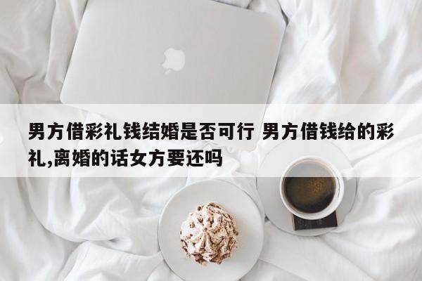 男方借彩礼钱结婚是否可行 男方借钱给的彩礼,离婚的话女方要还吗