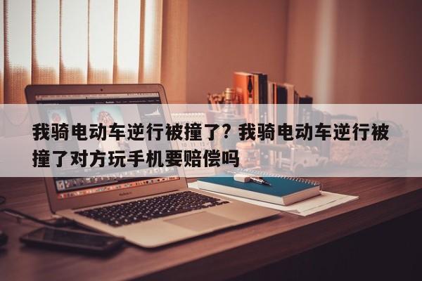 我骑电动车逆行被撞了? 我骑电动车逆行被撞了对方玩手机要赔偿吗