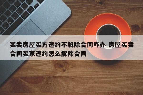 买卖房屋买方违约不解除合同咋办 房屋买卖合同买家违约怎么解除合同