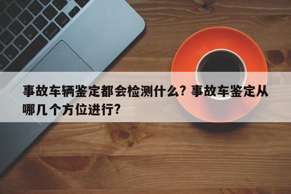 事故车辆鉴定都会检测什么? 事故车鉴定从哪几个方位进行?
