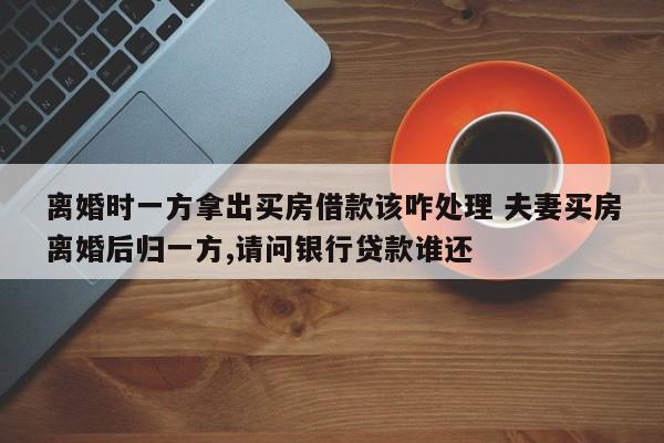 离婚时一方拿出买房借款该咋处理 夫妻买房离婚后归一方,请问银行贷款谁还