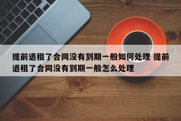 提前退租了合同没有到期一般如何处理 提前退租了合同没有到期一般怎么处理