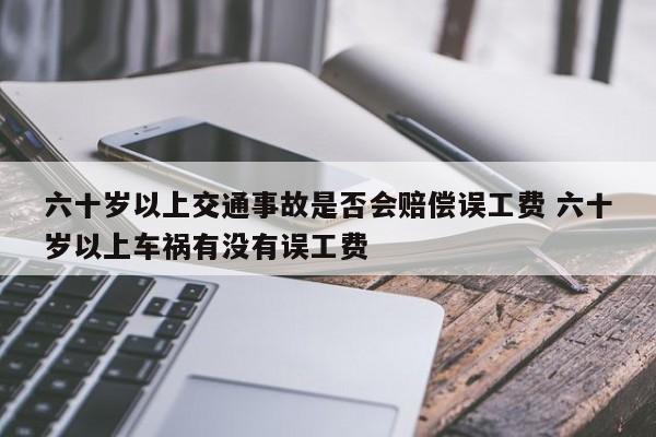 六十岁以上交通事故是否会赔偿误工费 六十岁以上车祸有没有误工费 六十岁以上交通事故是否会赔偿误工费 六十岁以上车祸有没有误工费