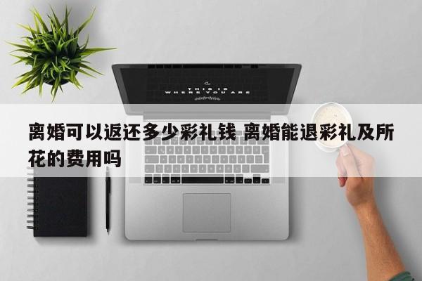离婚可以返还多少彩礼钱 离婚能退彩礼及所花的费用吗