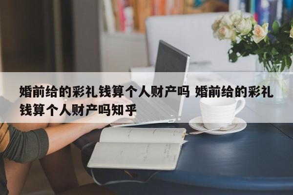 婚前给的彩礼钱算个人财产吗 婚前给的彩礼钱算个人财产吗知乎