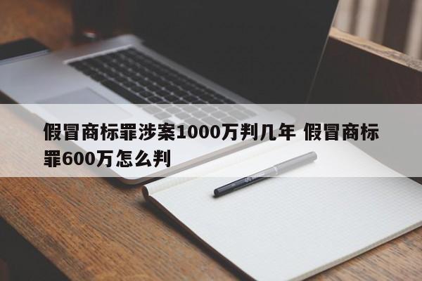 假冒商标罪涉案1000万判几年 假冒商标罪600万怎么判