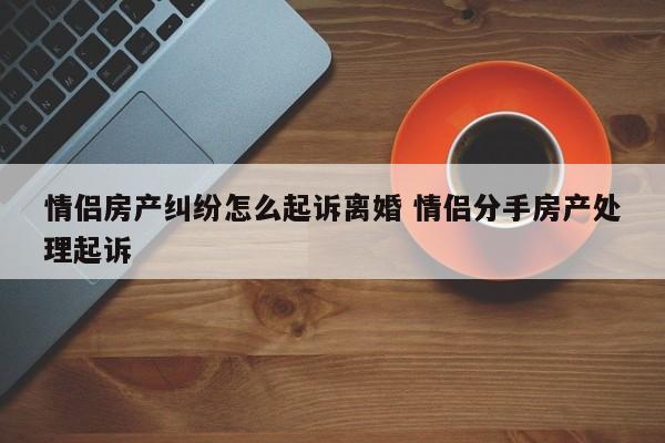 情侣房产纠纷怎么起诉离婚 情侣分手房产处理起诉
