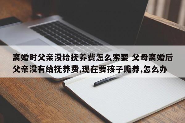 离婚时父亲没给抚养费怎么索要 父母离婚后父亲没有给抚养费,现在要孩子赡养,怎么办