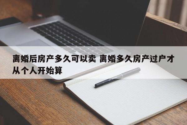 离婚后房产多久可以卖 离婚多久房产过户才从个人开始算