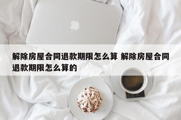 解除房屋合同退款期限怎么算 解除房屋合同退款期限怎么算的