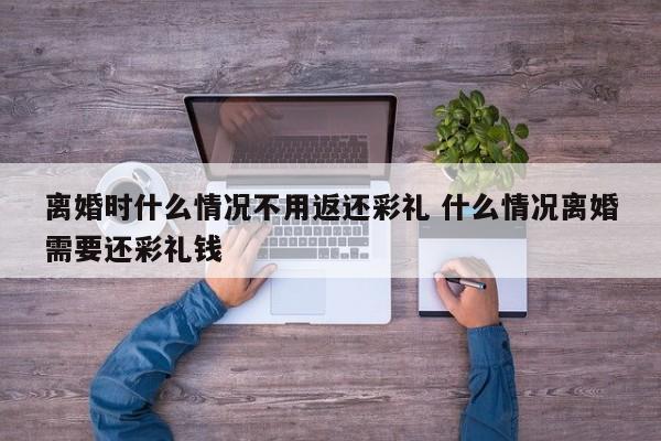 离婚时什么情况不用返还彩礼 什么情况离婚需要还彩礼钱