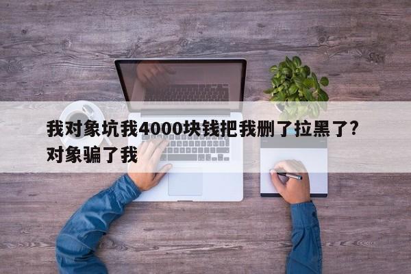 我对象坑我4000块钱把我删了拉黑了? 对象骗了我