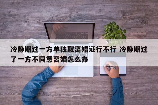 冷静期过一方单独取离婚证行不行 冷静期过了一方不同意离婚怎么办
