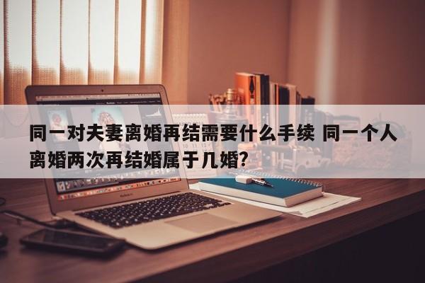 同一对夫妻离婚再结需要什么手续 同一个人离婚两次再结婚属于几婚?