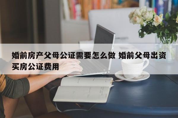 婚前房产父母公证需要怎么做 婚前父母出资买房公证费用