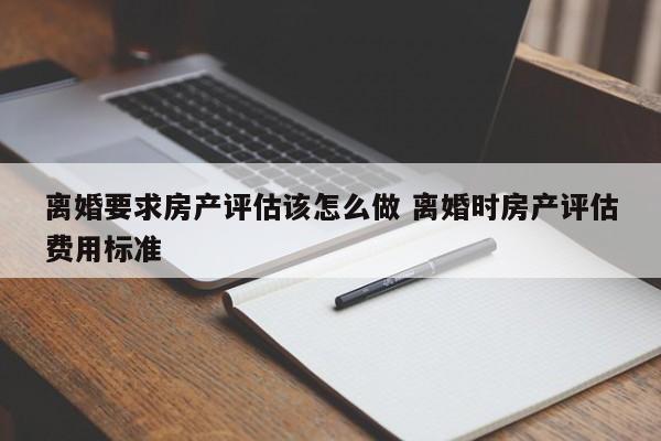 离婚要求房产评估该怎么做 离婚时房产评估费用标准