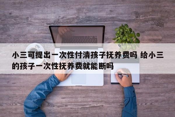 小三可提出一次性付清孩子抚养费吗 给小三的孩子一次性抚养费就能断吗