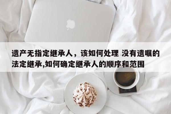 遗产无指定继承人，该如何处理 没有遗嘱的法定继承,如何确定继承人的顺序和范围