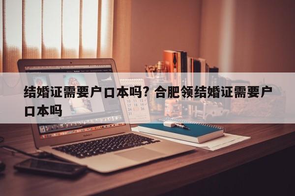 结婚证需要户口本吗? 合肥领结婚证需要户口本吗