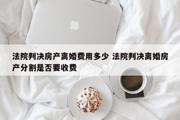 法院判决房产离婚费用多少 法院判决离婚房产分割是否要收费