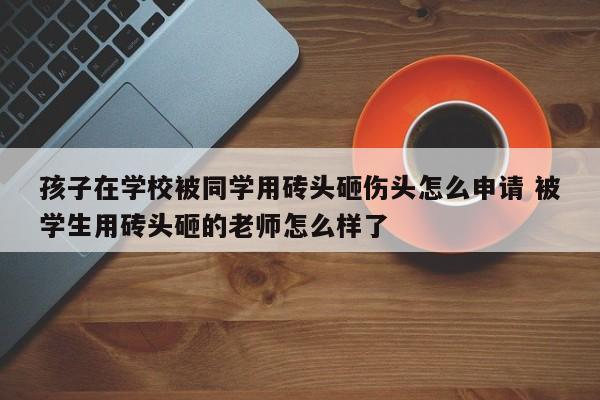孩子在学校被同学用砖头砸伤头怎么申请 被学生用砖头砸的老师怎么样了