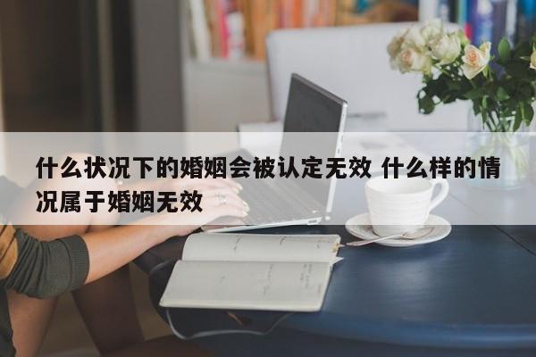 什么状况下的婚姻会被认定无效 什么样的情况属于婚姻无效