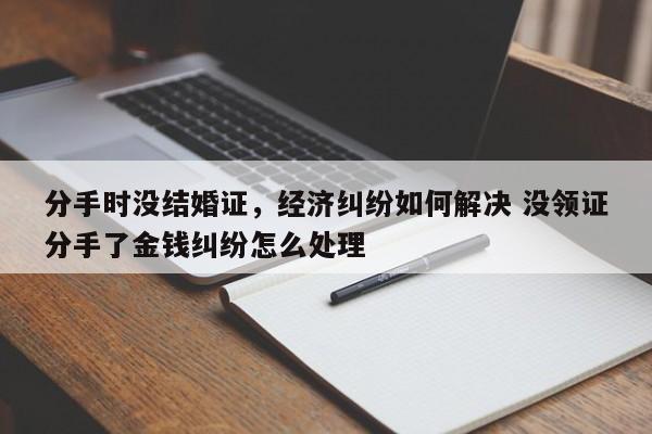 分手时没结婚证，经济纠纷如何解决 没领证分手了金钱纠纷怎么处理
