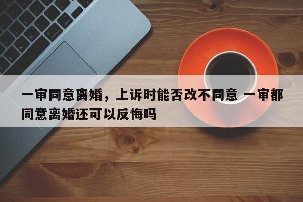 一审同意离婚，上诉时能否改不同意 一审都同意离婚还可以反悔吗
