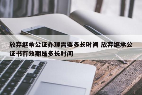 放弃继承公证办理需要多长时间 放弃继承公证书有效期是多长时间