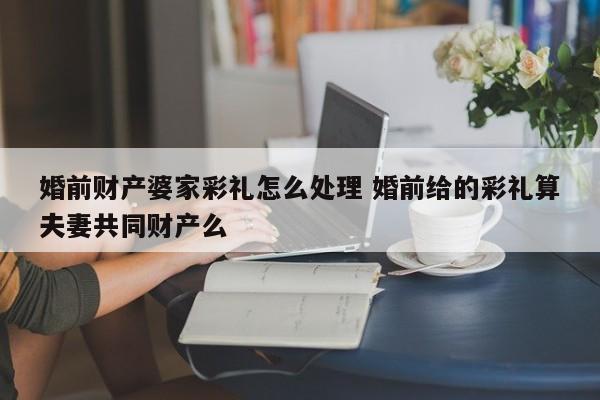 婚前财产婆家彩礼怎么处理 婚前给的彩礼算夫妻共同财产么