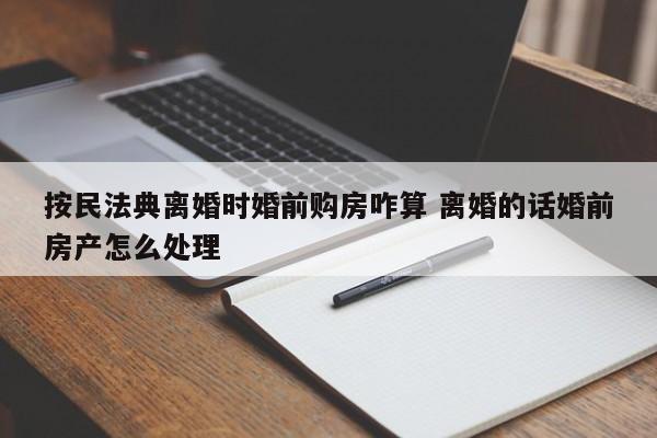 按民法典离婚时婚前购房咋算 离婚的话婚前房产怎么处理