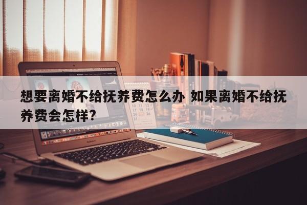 想要离婚不给抚养费怎么办 如果离婚不给抚养费会怎样?