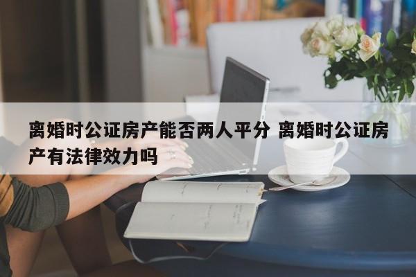 离婚时公证房产能否两人平分 离婚时公证房产有法律效力吗