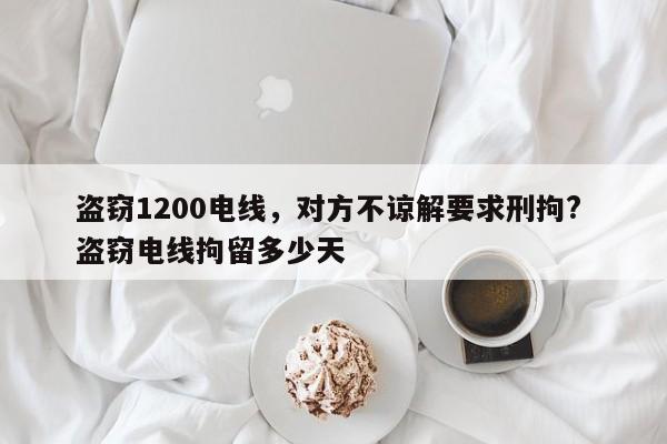 盗窃1200电线，对方不谅解要求刑拘? 盗窃电线拘留多少天