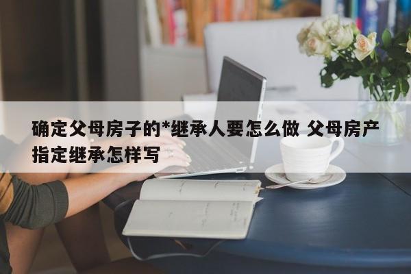 确定父母房子的*继承人要怎么做 父母房产指定继承怎样写