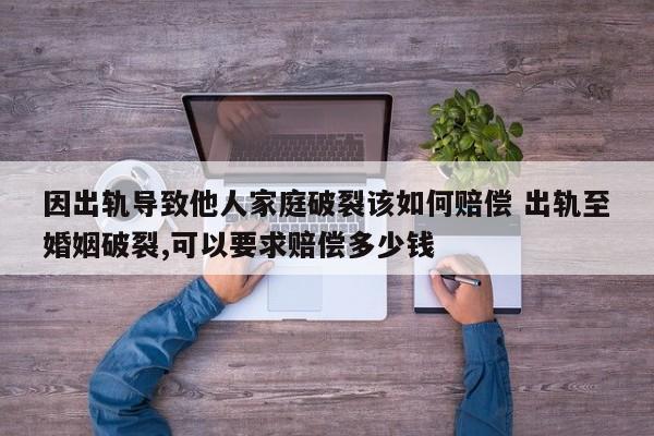 因出轨导致他人家庭破裂该如何赔偿 出轨至婚姻破裂,可以要求赔偿多少钱