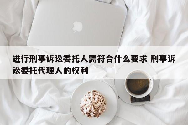 进行刑事诉讼委托人需符合什么要求 刑事诉讼委托代理人的权利