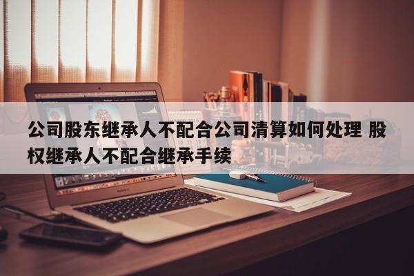 公司股东继承人不配合公司清算如何处理 股权继承人不配合继承手续