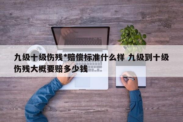 九级十级伤残*赔偿标准什么样 九级到十级伤残大概要赔多少钱