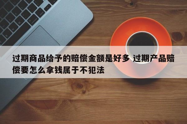 过期商品给予的赔偿金额是好多 过期产品赔偿要怎么拿钱属于不犯法