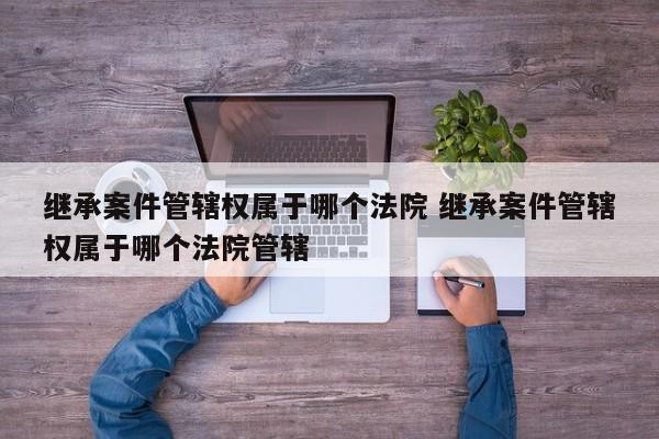 继承案件管辖权属于哪个法院 继承案件管辖权属于哪个法院管辖
